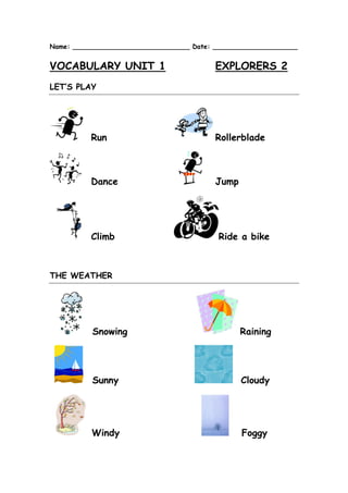 Name: _____________________________ Date: _____________________ 
VOCABULARY UNIT 1 EXPLORERS 2 
LET’S PLAY 
Run 
Rollerblade 
Dance 
Jump 
Climb 
Ride a bike 
THE WEATHER 
Snowing 
Raining 
Sunny 
Cloudy 
Windy 
Foggy  