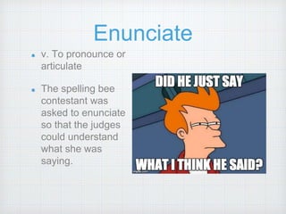 Enunciate
v. To pronounce or
articulate
The spelling bee
contestant was
asked to enunciate
so that the judges
could understand
what she was
saying.
 