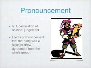 Pronouncement
n. A declaration of
opinion: judgement
Fred’s pronouncement
that the party was a
disaster drew
agreement from the
whole group.
 