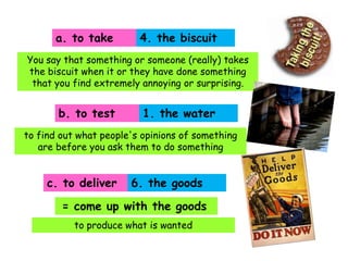 a. to take

4. the biscuit

You say that something or someone (really) takes
the biscuit when it or they have done something
that you find extremely annoying or surprising.

b. to test

1. the water

to find out what people's opinions of something
are before you ask them to do something

c. to deliver

6. the goods

= come up with the goods
to produce what is wanted

 