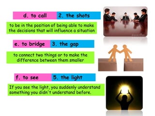 d. to call

2. the shots

to be in the position of being able to make
the decisions that will influence a situation

e. to bridge

3. the gap

to connect two things or to make the
difference between them smaller

f. to see

5. the light

If you see the light, you suddenly understand
something you didn't understand before.

 