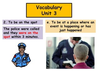 Vocabulary
Unit 3
2. To be on the spot
The police were called
and they were on the
spot within 3 minutes.

e. To be at a place where an
event is happening or has
just happened

 