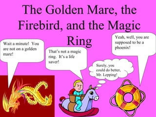 The Golden Mare, the Firebird, and the Magic Ring Wait a minute!  You are not on a golden mare! That’s not a magic ring.  It’s a life saver! Yeah, well, you are supposed to be a phoenix! Surely, you could do better, Mr. Lepping! 