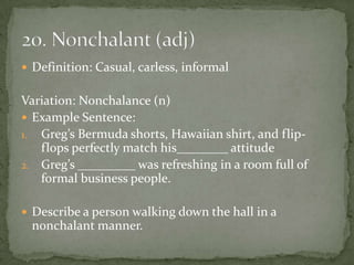  Definition: Casual, carless, informal


Variation: Nonchalance (n)
 Example Sentence:
1. Greg’s Bermuda shorts, Hawaiian shirt, and flip-
   flops perfectly match his________ attitude
2. Greg’s _________ was refreshing in a room full of
   formal business people.

 Describe a person walking down the hall in a
 nonchalant manner.
 