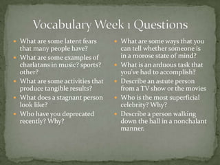  What are some latent fears         What are some ways that you
    that many people have?              can tell whether someone is
   What are some examples of           in a morose state of mind?
    charlatans in music? sports?       What is an arduous task that
    other?                              you’ve had to accomplish?
   What are some activities that      Describe an astute person
    produce tangible results?           from a TV show or the movies
   What does a stagnant person        Who is the most superficial
    look like?                          celebrity? Why?
   Who have you deprecated            Describe a person walking
    recently? Why?                      down the hall in a nonchalant
                                        manner.
 