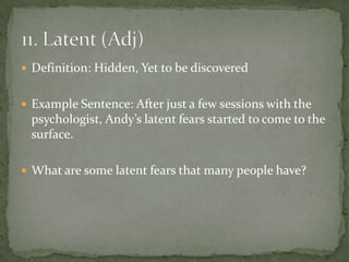  Definition: Hidden, Yet to be discovered


 Example Sentence: After just a few sessions with the
 psychologist, Andy’s latent fears started to come to the
 surface.

 What are some latent fears that many people have?
 