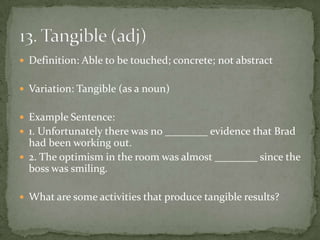  Definition: Able to be touched; concrete; not abstract


 Variation: Tangible (as a noun)


 Example Sentence:
 1. Unfortunately there was no ________ evidence that Brad
  had been working out.
 2. The optimism in the room was almost ________ since the
  boss was smiling.

 What are some activities that produce tangible results?
 