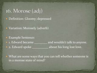  Definition: Gloomy; depressed


 Variation: Morosely (adverb)


 Example Sentence:
 1. Edward became ________ and wouldn’t talk to anyone.
 2. Edward spoke __________ about his long lost love.


 What are some ways that you can tell whether someone is
  in a morose state of mind?
 