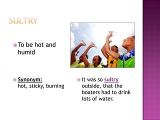 sultryIt was so sultry outside, that the boaters had to drink lots of water.To be hot and humidSynonym:hot, sticky, burning