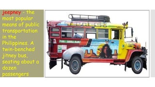 jeepney - the
most popular
means of public
transportation
in the
Philippines. A
twin-benched
jitney bus,
seating about a
dozen
passengers
 