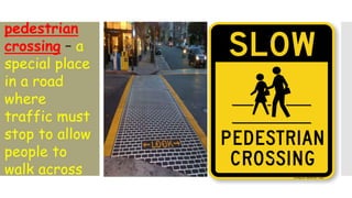 pedestrian
crossing – a
special place
in a road
where
traffic must
stop to allow
people to
walk across
 