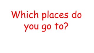 Which places do
you go to?
 