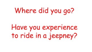 Where did you go?
Have you experience
to ride in a jeepney?
 