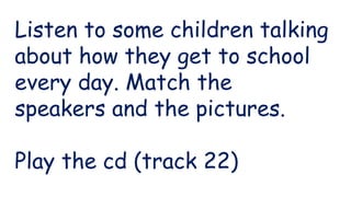 Listen to some children talking
about how they get to school
every day. Match the
speakers and the pictures.
Play the cd (track 22)
 
