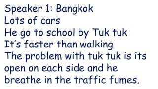 Speaker 1: Bangkok
Lots of cars
He go to school by Tuk tuk
It’s faster than walking
The problem with tuk tuk is its
open on each side and he
breathe in the traffic fumes.
 