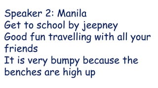 Speaker 2: Manila
Get to school by jeepney
Good fun travelling with all your
friends
It is very bumpy because the
benches are high up
 