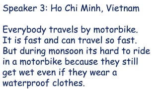 Speaker 3: Ho Chi Minh, Vietnam
Everybody travels by motorbike.
It is fast and can travel so fast.
But during monsoon its hard to ride
in a motorbike because they still
get wet even if they wear a
waterproof clothes.
 
