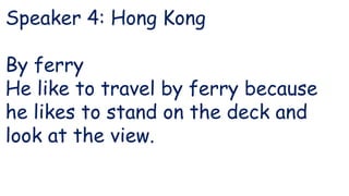 Speaker 4: Hong Kong
By ferry
He like to travel by ferry because
he likes to stand on the deck and
look at the view.
 