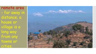 remote area
- far away in
distance; a
house or
village is a
long way
from any
towns or
cities.
 