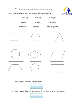 Name:

Use these words to label the polygons pictured below.

                rhombus           triangle           pentagon

                square            octagon            rectangle

             trapezoid          hexagon            parallelogram




_____________              ______________                __________________




________________           _____________                _______________




_______________          ___________________            _________________



  1. I have 4 equal sides and 4 right angles.




  2. I have 4 equal sides, but my vertices do not have to form right angles.
 