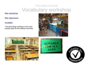 Technologies 2nd grade 
Vocabulary workshop 
●the workshop 
●the classroom 
●suitable 
The technology workshop is the most 
suitable place for the different activities. 
 