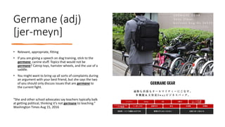 Germane (adj)
[jer-meyn]
• Relevant, appropriate, fitting
• If you are giving a speech on dog training, stick to the
germane, canine stuff. Topics that would not be
germane? Catnip toys, hamster wheels, and the use of a
saddle.
• You might want to bring up all sorts of complaints during
an argument with your best friend, but she says the two
of you should only discuss issues that are germane to
the current fight.
“She and other school advocates say teachers typically balk
at getting political, thinking it’s not germane to teaching.”
Washington Times Aug 15, 2016
 