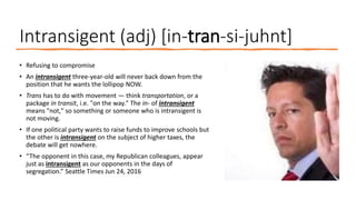 Intransigent (adj) [in-tran-si-juhnt]
• Refusing to compromise
• An intransigent three-year-old will never back down from the
position that he wants the lollipop NOW.
• Trans has to do with movement — think transportation, or a
package in transit, i.e. "on the way." The in- of intransigent
means "not," so something or someone who is intransigent is
not moving.
• If one political party wants to raise funds to improve schools but
the other is intransigent on the subject of higher taxes, the
debate will get nowhere.
• “The opponent in this case, my Republican colleagues, appear
just as intransigent as our opponents in the days of
segregation.” Seattle Times Jun 24, 2016
 