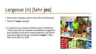 Largesse (n) [lahr-jes]
• Generosity in giving; lavish or bountiful contributions
• Think of “Large in giving”
• In response to a massive methane leak in California:
“Those who did not relocate immediately struggled to
find available short-term rental properties, but others
took advantage of the gas company’s largess.” New
York Times Mar 31, 2016
 