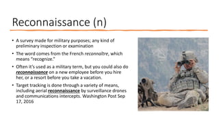 Reconnaissance (n)
• A survey made for military purposes; any kind of
preliminary inspection or examination
• The word comes from the French reconnaître, which
means “recognize.”
• Often it’s used as a military term, but you could also do
reconnaissance on a new employee before you hire
her, or a resort before you take a vacation.
• Target tracking is done through a variety of means,
including aerial reconnaissance by surveillance drones
and communications intercepts. Washington Post Sep
17, 2016
 