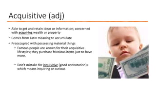Acquisitive (adj)
• Able to get and retain ideas or information; concerned
with acquiring wealth or property
• Comes from Latin meaning to accumulate
• Preoccupied with possessing material things
• Famous people are known for their acquisitive
lifestyles; they purchase frivolous items just to have
more.
• Don’t mistake for inquisitive (good connotation)=
which means inquiring or curious
 