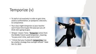Temporize (v)
• To stall or act evasively in order to gain time,
avoid a confrontation, or postpone a decision;
to compromise
• Your class might temporize so your teacher
won't have time to give the pop quiz you all
think she's going to give.
• Tempor- means "time; "Temporize comes from
the Middle French word temporiser, meaning
"to pass one's time, wait one's time.“
• “I think that your husband’s temporizing may
be a better strategy than outright refusal.” Slate
Oct 13, 2015
 