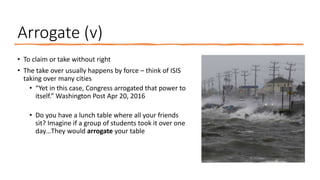 Arrogate (v)
• To claim or take without right
• The take over usually happens by force – think of ISIS
taking over many cities
• “Yet in this case, Congress arrogated that power to
itself.” Washington Post Apr 20, 2016
• Do you have a lunch table where all your friends
sit? Imagine if a group of students took it over one
day…They would arrogate your table
 
