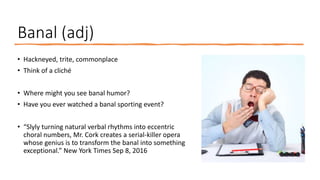 Banal (adj)
• Hackneyed, trite, commonplace
• Think of a cliché
• Where might you see banal humor?
• Have you ever watched a banal sporting event?
• “Slyly turning natural verbal rhythms into eccentric
choral numbers, Mr. Cork creates a serial-killer opera
whose genius is to transform the banal into something
exceptional.” New York Times Sep 8, 2016
 