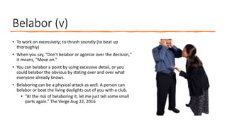 Belabor (v)
• To work on excessively; to thrash soundly (to beat up
thoroughly)
• When you say, "Don't belabor or agonize over the decision,"
it means, "Move on.”
• You can belabor a point by using excessive detail, or you
could belabor the obvious by stating over and over what
everyone already knows.
• Belaboring can be a physical attack as well. A person can
belabor or beat the living daylights out of you with a club.
• “At the risk of belaboring it, let me just tell some small
parts again.” The Verge Aug 22, 2016
 