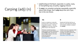 Carping (adj) (n)
• (adj)Tending to find fault, especially in a petty, nasty,
or hairsplitting way; (n) petty, nagging criticism
• To carp is to complain and gripe repeatedly, especially
about little things. Don’t carp about the rain if you
live in the rain forest.
Adj N
used as an adjective, to describe
someone who is overly critical and
impossible to please — like that
carping food critic who ruined the
debut of your new restaurant.
People who find fault with you at
every turn, who appreciate nothing
and complain, complain, complain,
are carping!
“Between complaining players,
argumentative coaches, heckling fans
and carping media, refs fully earn
their six-figure salaries, first-class
travel and luxurious
accommodations.”
Washington Times May 4, 2016
“Neither man was a supporter of Mr.
Trump’s at the beginning of the
campaign, but both said they have
had it with the carping.”
Washington Times Aug 4, 2016
 