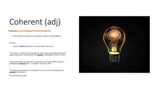 Coherent (adj)
• Comprehensible, meaningful, clear & logical; holding or sticking together
Examples:
- a lawyer’s coherent argument in court will help to win a case
“In the video , in which Peres encourages the public to buy locally made products, he
appears weary but is otherwise alert and coherent.” Washington Post Sep 13, 2016
“Palestinians believe the settlements, scattered all over the West Bank, prevent a
geographically coherent state.” Los Angeles Times Sep 9, 2016
“The saga certainly points to the emptiness of art in our time, its complete lack of
coherent critical values.”
The Guardian Sep 5, 2016
 