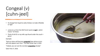 Congeal (v)
[cuhn-jeel]
• To change from liquid to solid, thicken; to make inflexible
or rigid
• comes to us from the Old French word congeler, which
means "to freeze.
• Think of Jell-O! or my milk cups found under the couch –
gross!
Example:
“And our plans will become congealed laws whose errors
will only appear over time.” The New Yorker Sep 3, 2016
“Indeed, you can see the narrative congealing already.”
Salon Feb 17, 2016
 