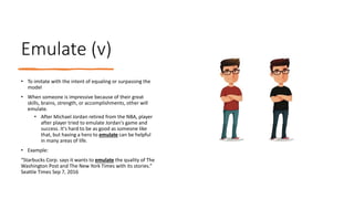 Emulate (v)
• To imitate with the intent of equaling or surpassing the
model
• When someone is impressive because of their great
skills, brains, strength, or accomplishments, other will
emulate.
• After Michael Jordan retired from the NBA, player
after player tried to emulate Jordan's game and
success. It's hard to be as good as someone like
that, but having a hero to emulate can be helpful
in many areas of life.
• Example:
“Starbucks Corp. says it wants to emulate the quality of The
Washington Post and The New York Times with its stories.”
Seattle Times Sep 7, 2016
 