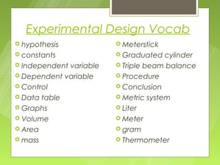 Experimental Design Vocab
 hypothesis             Meterstick
 constants              Graduated   cylinder
 Independentvariable    Triple beam balance
 Dependent variable     Procedure
 Control                Conclusion
 Data table             Metric system
 Graphs                 Liter
 Volume                 Meter
 Area                   gram
 mass                   Thermometer
 