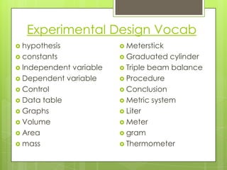 Experimental Design Vocab
 hypothesis             Meterstick
 constants              Graduated   cylinder
 Independentvariable    Triple beam balance
 Dependent variable     Procedure
 Control                Conclusion
 Data table             Metric system
 Graphs                 Liter
 Volume                 Meter
 Area                   gram
 mass                   Thermometer
 