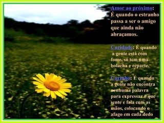 Amor ao próximo :  É quando o estranho  passa a ser o amigo  que ainda não abraçamos. Caridade :  É quando a gente está com  fome, só tem uma  bolacha e reparte. Carinho :  É quando  a gente não encontra nenhuma palavra  para expressar o que  sente e fala com as mãos, colocando o  afago em cada dedo  