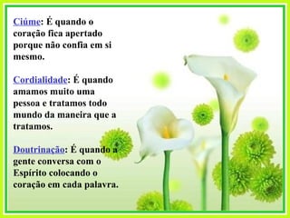 Ciúme : É quando o coração fica apertado porque não confia em si mesmo. Cordialidade : É quando amamos muito uma pessoa e tratamos todo mundo da maneira que a tratamos. Doutrinação : É quando a gente conversa com o Espírito colocando o coração em cada palavra. 