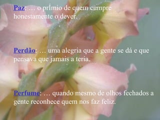 Paz : É o prêmio de quem cumpre  honestamente o dever. Perdão : É uma alegria que a gente se dá e que pensava que jamais a teria. Perfume : É quando mesmo de olhos fechados a gente reconhece quem nos faz feliz. 