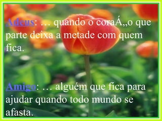 Adeus : É quando o coração que parte deixa a metade com quem fica. Amigo : É alguém que fica para ajudar quando todo mundo se afasta. 