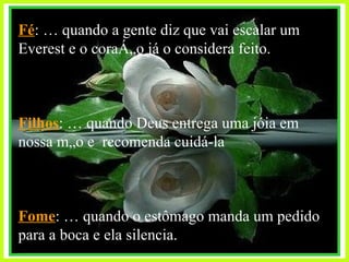 Fé : É quando a gente diz que vai escalar um Everest e o coração já o considera feito. Filhos :   É quando Deus entrega uma jóia em nossa mão e  recomenda cuidá-la Fome : É quando o estômago manda um pedido para a boca e ela silencia. 