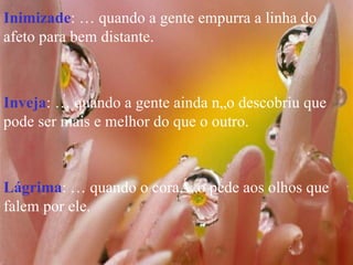 Inimizade : É quando a gente empurra a linha do afeto para bem distante. Inveja : É quando a gente ainda não descobriu que pode ser mais e melhor do que o outro. Lágrima : É quando o coração pede aos olhos que falem por ele. 