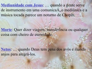 Mediunidade com Jesus : É quando a gente serve de instrumento em uma comunicação mediúnica e a música tocada parece um noturno de Chopin. Morte : Quer dizer viagem, transferência ou qualquer coisa com cheiro de eternidade. Netos : É quando Deus tem pena dos avós e manda anjos para alegrá-los. 