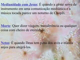 Mediunidade com Jesus : É quando a gente serve de instrumento em uma comunicação mediúnica e a música tocada parece um noturno de Chopin. Morte : Quer dizer viagem, transferência ou qualquer coisa com cheiro de eternidade. Netos : É quando Deus tem pena dos avós e manda anjos para alegrá-los. 