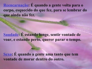 Reencarnação : É quando a gente volta para o corpo, esquecido do que fez, para se lembrar do que ainda não fez. Saudade : É estando longe, sentir vontade de voar, e estando perto, querer parar o tempo. Sexo : É quando a gente ama tanto que tem vontade de morar dentro do outro. 