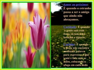 Amor ao próximo :  É quando o estranho  passa a ser o amigo  que ainda não abraçamos. Caridade :  É quando a gente está com  fome, só tem uma  bolacha e reparte. Carinho :  É quando  a gente não encontra nenhuma palavra  para expressar o que  sente e fala com as mãos, colocando o  afago em cada dedo  